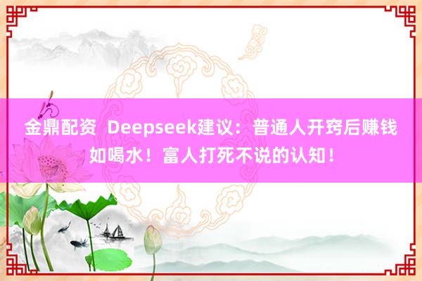 金鼎配资  Deepseek建议：普通人开窍后赚钱如喝水！富人打死不说的认知！