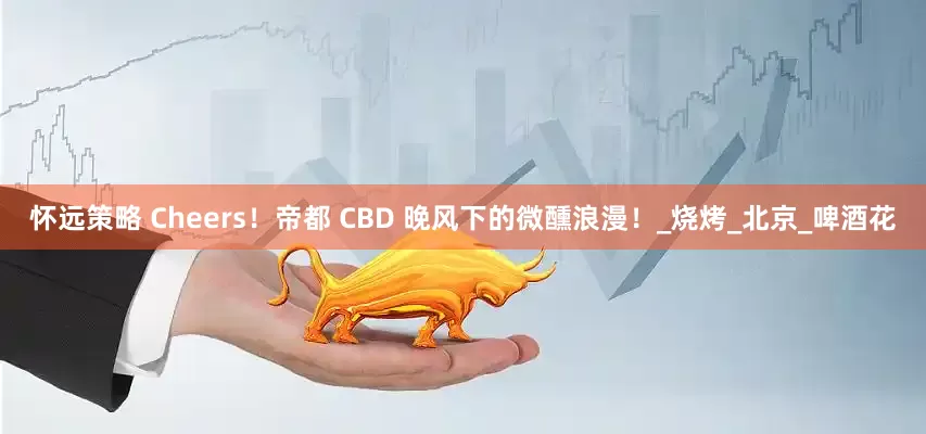 怀远策略 Cheers！帝都 CBD 晚风下的微醺浪漫！_烧烤_北京_啤酒花