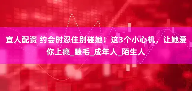宜人配资 约会时忍住别碰她！这3个小心机，让她爱你上瘾_睫毛_成年人_陌生人
