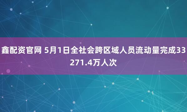 鑫配资官网 5月1日全社会跨区域人员流动量完成33271.4万人次