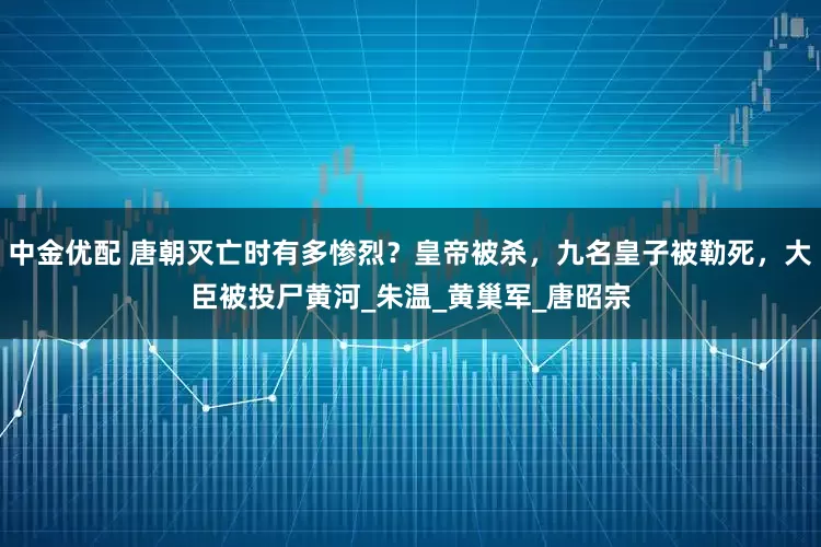 中金优配 唐朝灭亡时有多惨烈？皇帝被杀，九名皇子被勒死，大臣被投尸黄河_朱温_黄巢军_唐昭宗