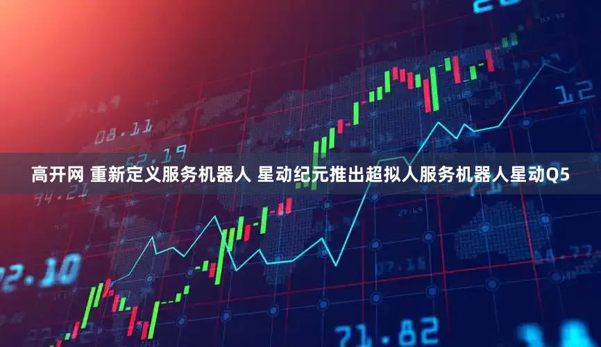 高开网 重新定义服务机器人 星动纪元推出超拟人服务机器人星动Q5