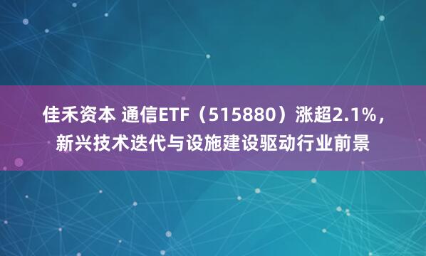 佳禾资本 通信ETF（515880）涨超2.1%，新兴技术迭代与设施建设驱动行业前景