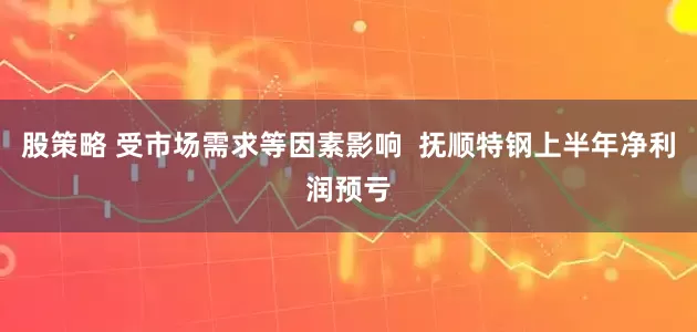 股策略 受市场需求等因素影响  抚顺特钢上半年净利润预亏