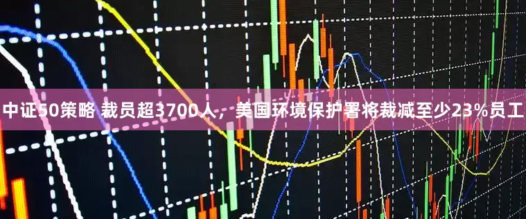 中证50策略 裁员超3700人，美国环境保护署将裁减至少23%员工