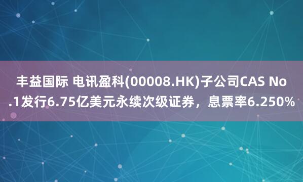 丰益国际 电讯盈科(00008.HK)子公司CAS No.1发行6.75亿美元永续次级证券，息票率6.250%