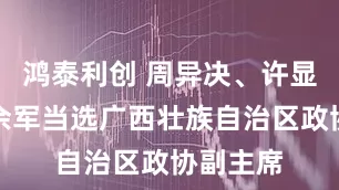 鸿泰利创 周异决、许显辉、欧余军当选广西壮族自治区政协副主席