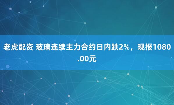 老虎配资 玻璃连续主力合约日内跌2%，现报1080.00元
