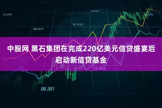 中股网 黑石集团在完成220亿美元信贷盛宴后启动新信贷基金