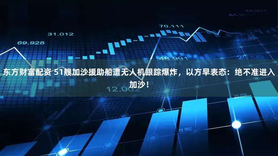 东方财富配资 51艘加沙援助船遭无人机跟踪爆炸，以方早表态：绝不准进入加沙！