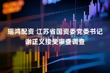 瑶鸿配资 江苏省国资委党委书记谢正义接受审查调查