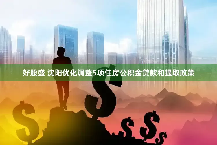 好股盛 沈阳优化调整5项住房公积金贷款和提取政策