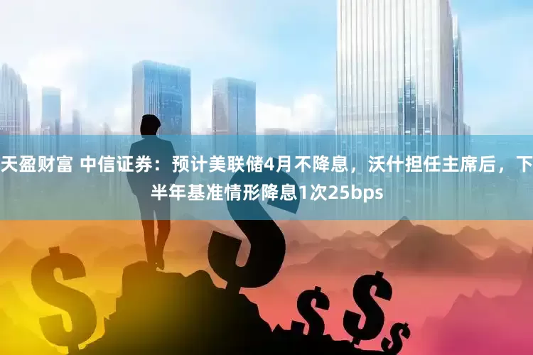 天盈财富 中信证券：预计美联储4月不降息，沃什担任主席后，下半年基准情形降息1次25bps