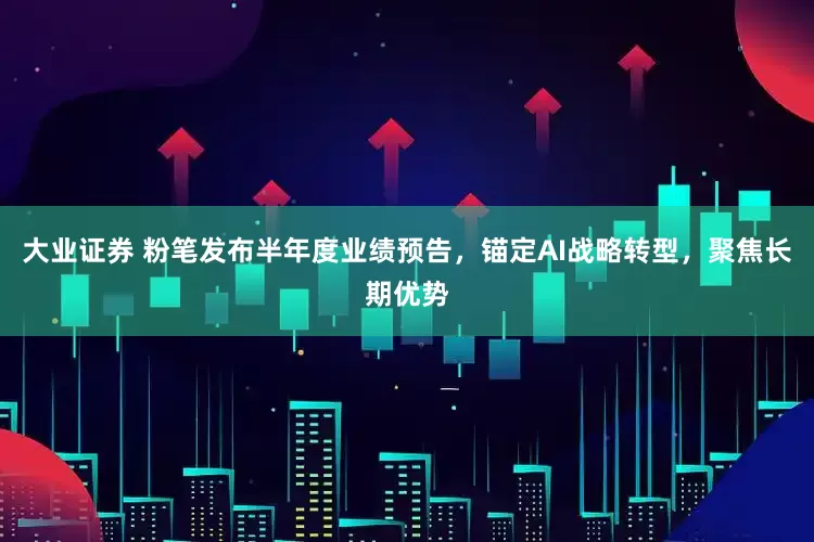 大业证券 粉笔发布半年度业绩预告，锚定AI战略转型，聚焦长期优势