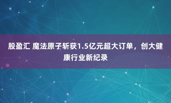 股盈汇 魔法原子斩获1.5亿元超大订单，创大健康行业新纪录