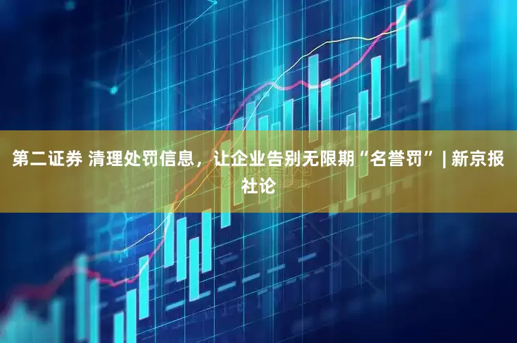 第二证券 清理处罚信息，让企业告别无限期“名誉罚” | 新京报社论