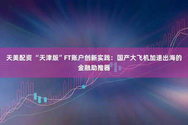天美配资 “天津版”FT账户创新实践：国产大飞机加速出海的金融助推器