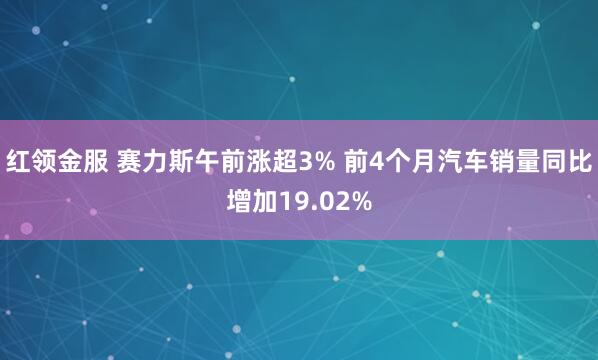 红领金服 赛力斯午前涨超3% 前4个月汽车销量同比增加19.02%